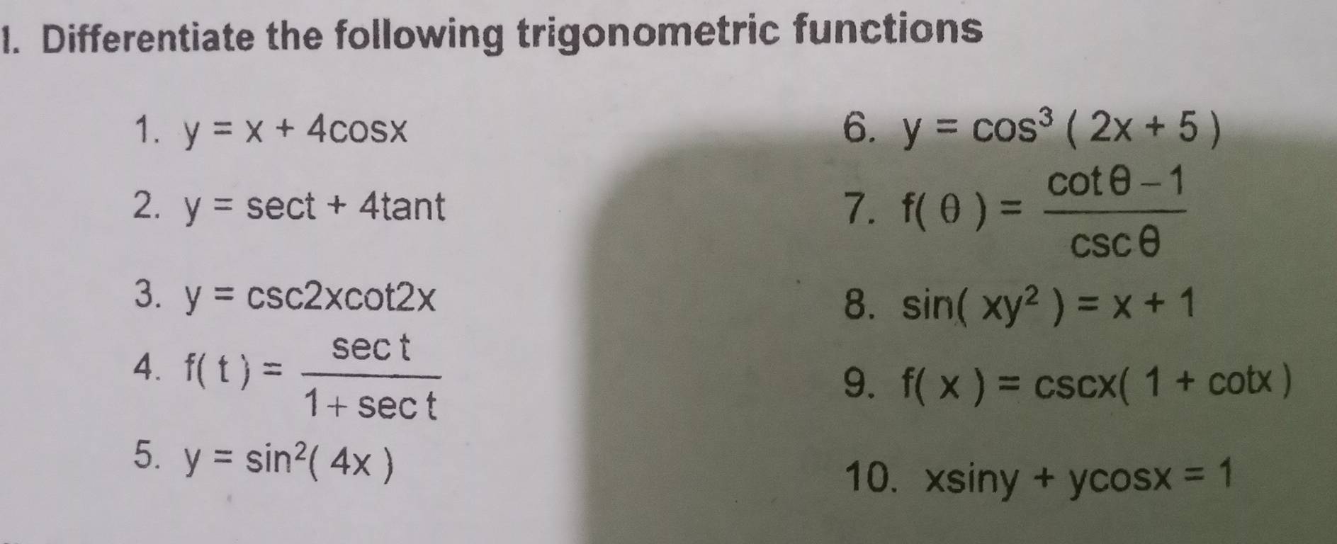 Differentiate the following trigonometric functions 
1. y=x+4cos x 6. y=cos^3(2x+5)
2. y=sec t+4tan t
7. f(θ )= (cot θ -1)/csc θ  
3. y=csc 2xcot 2x
8. sin (xy^2)=x+1
4. f(t)= sec t/1+sec t 
9. f(x)=csc x(1+cot x)
5. y=sin^2(4x)
10. xsin y+ycos x=1