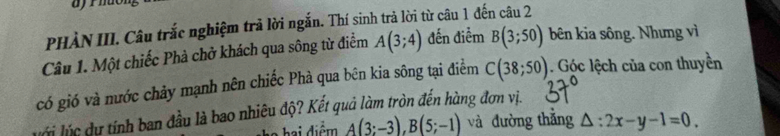 ajrhuón 
PHÀN III. Câu trắc nghiệm trả lời ngắn. Thí sinh trả lời từ câu 1 đến câu 2 
Câu 1. Một chiếc Phà chở khách qua sông từ điểm A(3;4) đến điểm B(3;50) bên kia sông. Nhưng vì 
có gió và nước chảy mạnh nên chiếc Phà qua bên kia sông tại điểm C(38;50). Góc lệch của con thuyền 
v i lú c du tính ban đầu là bao nhiêu độ? Kết quả làm tròn đến hàng đơn vị.
A(3;-3), B(5;-1) và đường thẳng △ :2x-y-1=0.