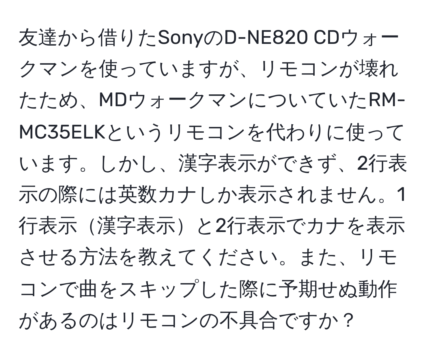 友達から借りたSonyのD-NE820 CDウォークマンを使っていますが、リモコンが壊れたため、MDウォークマンについていたRM-MC35ELKというリモコンを代わりに使っています。しかし、漢字表示ができず、2行表示の際には英数カナしか表示されません。1行表示漢字表示と2行表示でカナを表示させる方法を教えてください。また、リモコンで曲をスキップした際に予期せぬ動作があるのはリモコンの不具合ですか？