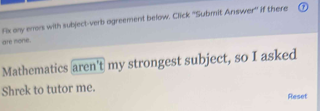 Fix any errors with subject-verb agreement below. Click ''Submit Answer'' if there ① 
are none. 
Mathematics aren't my strongest subject, so I asked 
Shrek to tutor me. 
Reset