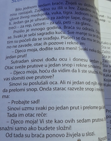 Bilo jednom sedam braće. Živjeli su složno. N 
nisu rastajali, Zajedno su išli u lov. Zajedno su m yut 
ulove živog medvjeda, vuka, tigra. Jednom su i kar nop 
li. Jedan ga je uhvatio za zadnje šape, drugi - za 
treći - za rep, četvrti - za uši, peti - za glavu... 
Prošlo je mnogo godina. Braća su odrasla. O 
se. Svaki je sebi sagradio kuću. Sve manje su se d 
tim su počeli da se svađaju. Plašeći se da mu se sino 
no ne zavade, otac ih pozove i rekne im: Kako s 
Šta se 
- Djeco moja, dođite sutra meni! Svaki neka don Zašto 
jedan prut! Šta je 
Sutradan sinovi dođu ocu i donesu sedam p 
Zašto 
Otac sveže prutove u jedan snop i rekne sinovima 
Šta se 
da gª 
- Djeco moja, hoću da vidim da li ste snažni. Koj Kaka 
vas slomiti ove prutove? 
Koja 
Sinovi su poslušali oca. Ali ni jedan od njih nije Kake 
da prelomi snop. Onda starac razveže snop i reknes 
ma: 
- Probajte sad! 
Sinovi uzmu svaki po jedan prut i prelome ga lah 
Prc 
Tada im otac reče: 
- Djeco moja! Vi ste kao ovih sedam prutova. B po 
- 
snažni samo ako budete složni! 

Od tada su braća ponovo živjela u slozi.