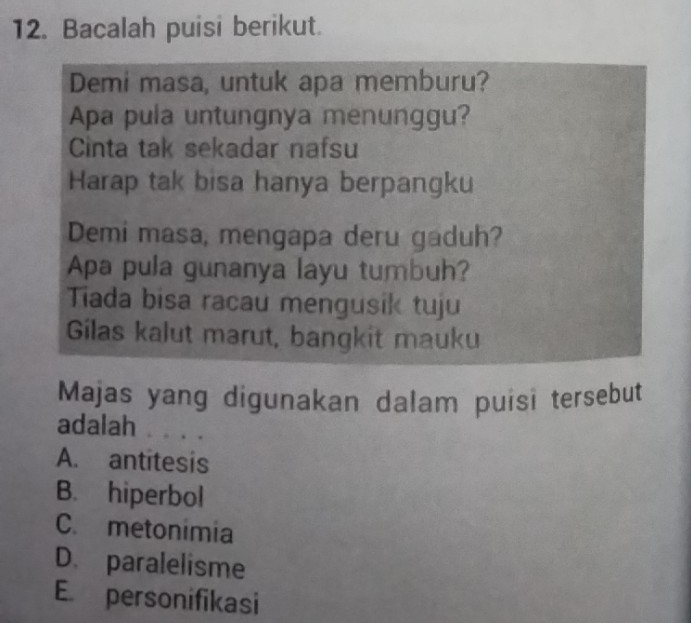 Bacalah puisi berikut.
Demi masa, untuk apa memburu?
Apa pula untungnya menunggu?
Cinta tak sekadar nafsu
Harap tak bisa hanya berpangku
Demi masa, mengapa deru gaduh?
Apa pula gunanya layu tumbuh?
Tiada bisa racau mengusik tuju
Gilas kalut marut, bangkit mauku
Majas yang digunakan dalam puísi tersebut
adalah ... .
A. antitesis
B. hiperbol
C. metonimia
D. paralelisme
E. personifikasi