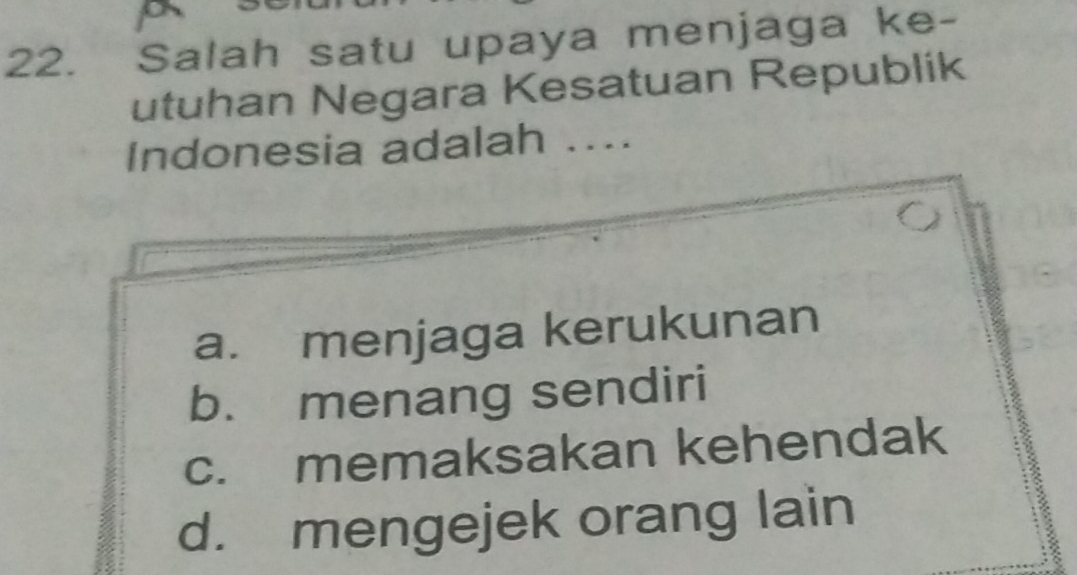 Salah satu upaya menjaga ke-
utuhan Negara Kesatuan Republik
Indonesia adalah ....
a. menjaga kerukunan
b. menang sendiri
c. memaksakan kehendak
d. mengejek orang lain