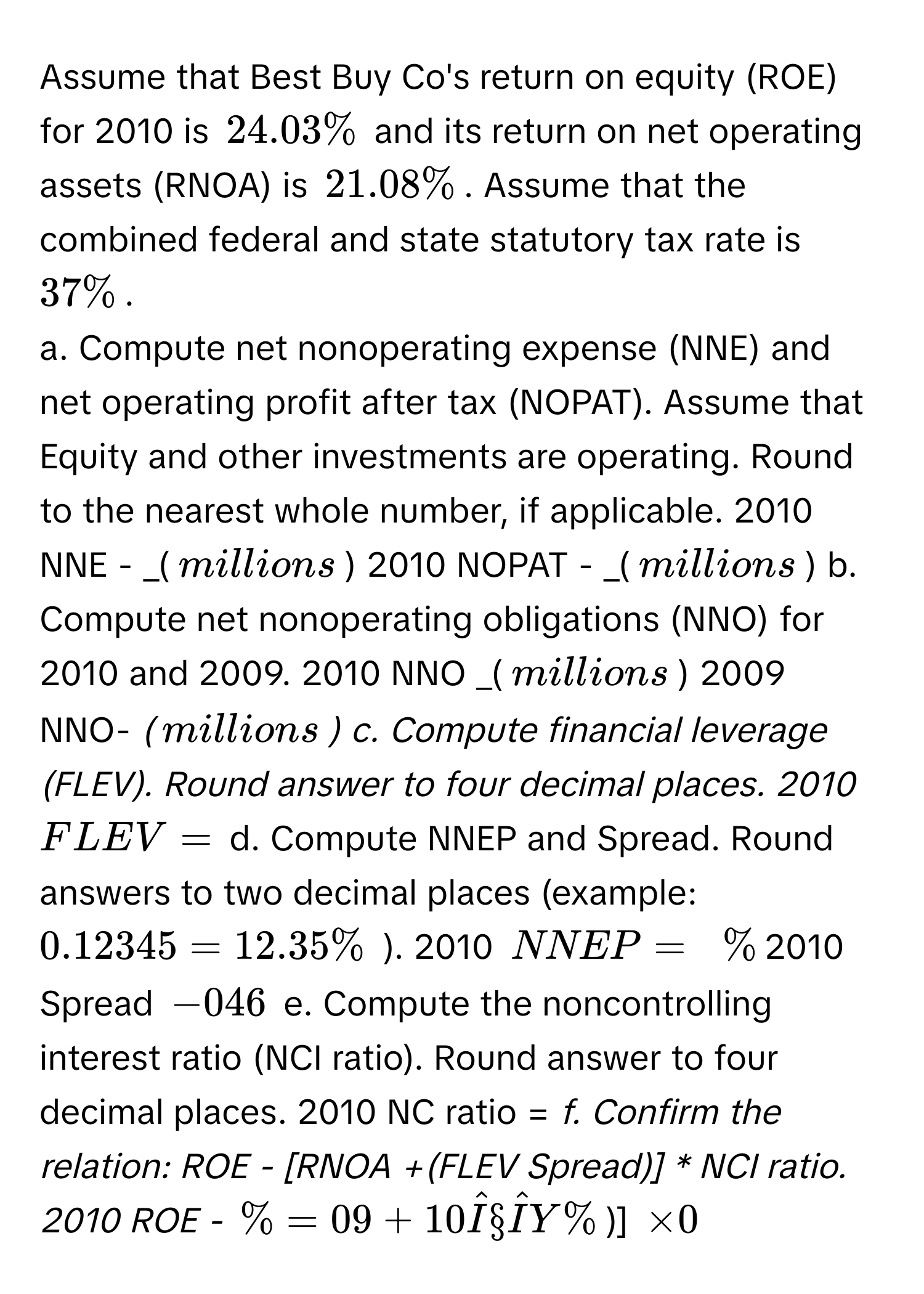 Assume that Best Buy Co's return on equity (ROE) for 2010 is $24.03%$ and its return on net operating assets (RNOA) is $21.08%$. Assume that the combined federal and state statutory tax rate is $37%$. 
a. Compute net nonoperating expense (NNE) and net operating profit after tax (NOPAT). Assume that Equity and other investments are operating. Round to the nearest whole number, if applicable. 2010 NNE - _($$ millions$) 2010 NOPAT - _($$ millions$) b. Compute net nonoperating obligations (NNO) for 2010 and 2009. 2010 NNO _($$ millions$) 2009 NNO- _($$ millions$) c. Compute financial leverage (FLEV). Round answer to four decimal places. 2010 $FLEV =$ _ d. Compute NNEP and Spread. Round answers to two decimal places (example: $0.12 345=12.35%$ ). 2010 $NNEP =_  $ $%$ 2010 Spread $- 0 46$ e. Compute the noncontrolling interest ratio (NCI ratio). Round answer to four decimal places. 2010 NC ratio = _f. Confirm the relation: ROE - [RNOA +(FLEV Spread)] * NCI ratio. 2010 ROE -_ $%$ =09+10 Î§ÎY $%$)] $* 0$