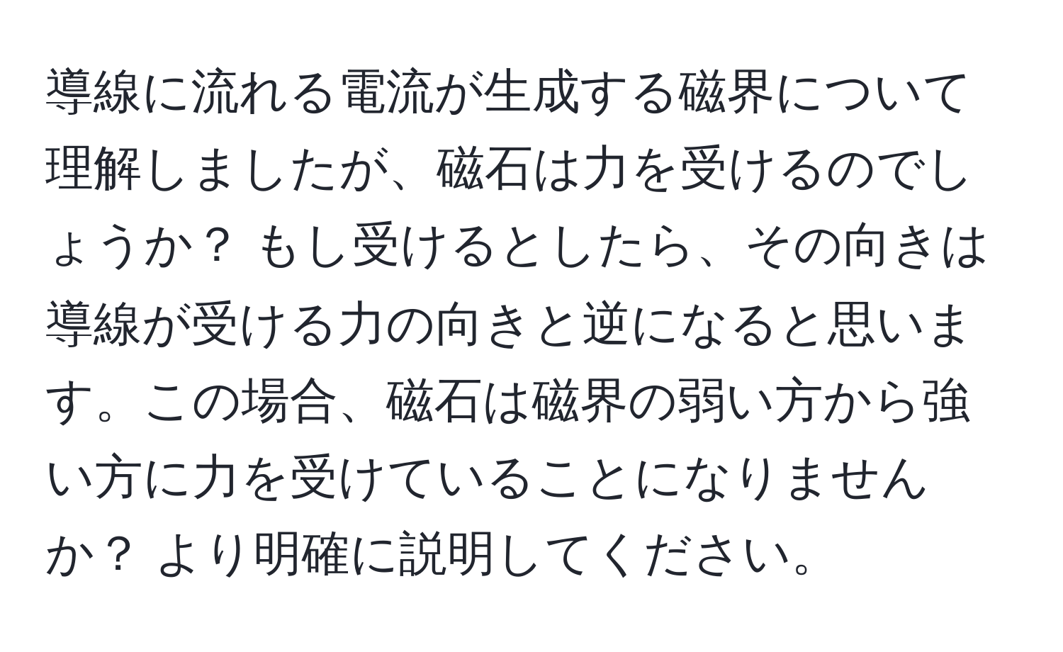 導線に流れる電流が生成する磁界について理解しましたが、磁石は力を受けるのでしょうか？ もし受けるとしたら、その向きは導線が受ける力の向きと逆になると思います。この場合、磁石は磁界の弱い方から強い方に力を受けていることになりませんか？ より明確に説明してください。