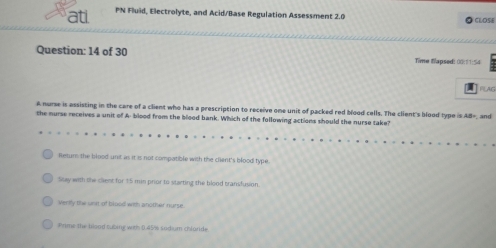 ati PN Fluid, Electrolyte, and Acid/Base Regulation Assessment 2.0 CLOSé
Question: 14 of 30 Time fapsed: 00:11:54
FLAG
A nurse is assisting in the care of a client who has a prescription to receive one unit of packed red blood cells. The client's blood type is AB=
the nurse receives a unit of A- blood from the blood bank. Which of the following actions should the nurse take? and
Retur the blood unit as it is not compatible with the client's blood type.
Say with the clent for 15 min prior to starting the blood transfusion.
Verily the unt of blood with another nurse.
Prime the blood subing with 0.45/6 sodium chlande.