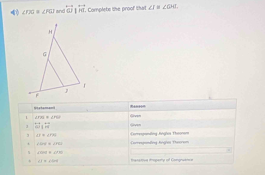 ∠ FJG≌ ∠ FGJ and overleftrightarrow GJ|overleftrightarrow HI. . Complete the proof that ∠ I≌ ∠ GHI. 
Statement Reason 
1 ∠ FJG≌ ∠ FGJ
Given 
2 overleftrightarrow GJ|overleftrightarrow HI Given 
3 ∠ I≌ ∠ FJG Corresponding Angles Theorem 
4 ∠ GHI≌ ∠ FGJ Corresponding Angles Theorem 
5 ∠ GHJ≌ ∠ FJG
6 ∠ I≌ ∠ GHI Transitive Property of Congruence