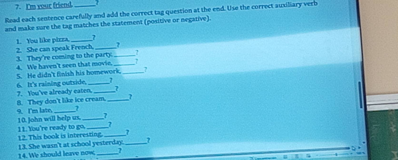 I'm your friend, 
Read each sentence carefully and add the correct tag question at the end. Use the correct auxiliary verb 
and make sure the tag matches the statement (positive or negative). 
1. You like pizza. _2 
2. She can speak French._ 
3. They're coming to the party._ ? 
4. We haven't seen that movie._ 
5. He didn't finish his homework. _? 
6. It's raining outside._ 
7. You've already eaten._ 
8. They don't like ice cream. _a 
9. I'm late,_ 1 
10. John will help us._ 
11. tbu're ready to go. _1 
12. This book is interesting._ 
13. She wasn't at school yesterday. _1 
14. We should leave now _2