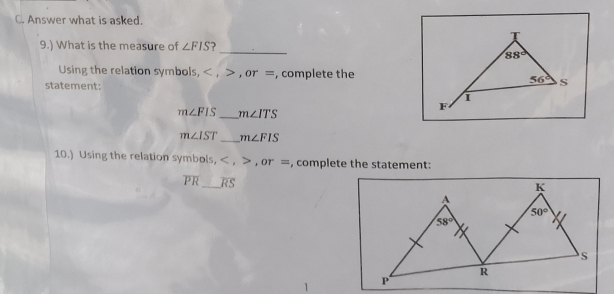 Answer what is asked.
9.) What is the measure of ∠ FIS ?
_
Using the relation symbols, < , > , or =, complete the
statement:
m∠ FIS _ m∠ ITS
m∠ IST _ m∠ FIS
10.) Using the relation symbols, < , > , or =, complete the statement:
overline PR _ overline RS
K
A
50°
58°
S
R
P