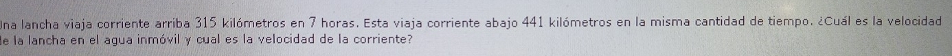 Una lancha viaja corriente arriba 315 kilómetros en 7 horas. Esta viaja corriente abajo 441 kilómetros en la misma cantidad de tiempo. ¿Cuál es la velocidad 
de la lancha en el agua inmóvil y cual es la velocidad de la corriente?