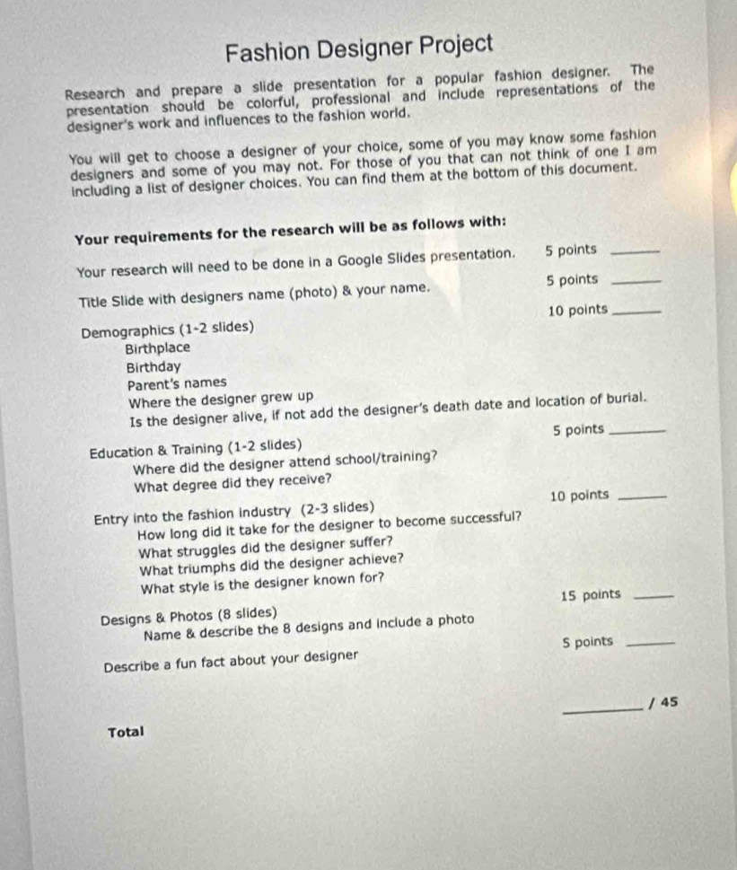 Fashion Designer Project 
Research and prepare a slide presentation for a popular fashion designer. The 
presentation should be colorful, professional and include representations of the 
designer's work and influences to the fashion world. 
You will get to choose a designer of your choice, some of you may know some fashion 
designers and some of you may not. For those of you that can not think of one I am 
including a list of designer choices. You can find them at the bottom of this document. 
Your requirements for the research will be as follows with: 
Your research will need to be done in a Google Slides presentation. 5 points_ 
Title Slide with designers name (photo) & your name. 5 points_ 
Demographics (1-2 slides) 10 points_ 
Birthplace 
Birthday 
Parent's names 
Where the designer grew up 
Is the designer alive, if not add the designer's death date and location of burial. 
Education & Training (1-2 slides) 5 points_ 
Where did the designer attend school/training? 
What degree did they receive? 
Entry into the fashion industry (2-3 slides) 10 points_ 
How long did it take for the designer to become successful? 
What struggles did the designer suffer? 
What triumphs did the designer achieve? 
What style is the designer known for? 
Designs & Photos (8 slides) 15 points_ 
Name & describe the 8 designs and include a photo 
5 points_ 
Describe a fun fact about your designer 
_/ 45 
Total