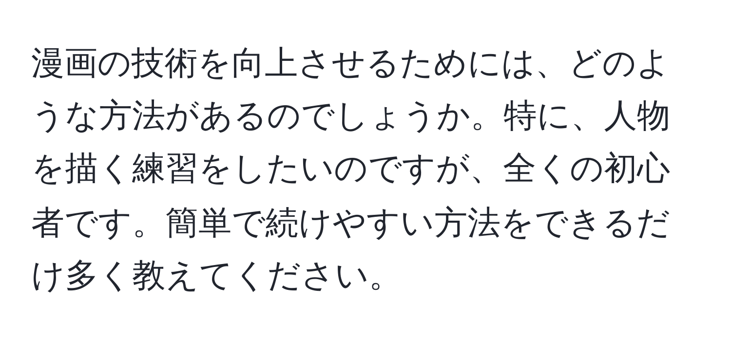 漫画の技術を向上させるためには、どのような方法があるのでしょうか。特に、人物を描く練習をしたいのですが、全くの初心者です。簡単で続けやすい方法をできるだけ多く教えてください。