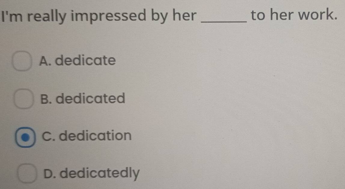 I'm really impressed by her _to her work.
A. dedicate
B. dedicated
C. dedication
D. dedicatedly