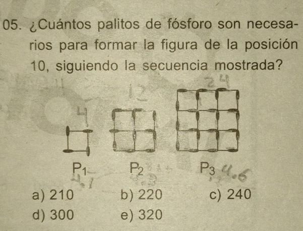 ¿Cuántos palitos de fósforo son necesa-
rios para formar la figura de la posición
10, siguiendo la secuencia mostrada?
P_1 P_2
P_3
a) 210 b) 220 c) 240
d) 300 e) 320