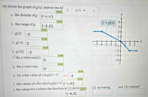 Given the graph of g(x) , answer the fo < 4/5
n
a the domain of g (-∈fty ,∈fty )
y
n
y=g(x) 4
b. the range of g [-2,2]
3
n
C. g(2) -2
2
1.
 n
d. g(-4) 2
x
-5 -4 -3 -2 -11 2 3
n
-2
e. g(10) -2 -3
f. the x-intercept(s) Vn
-4
yn
g. the y-intercept
 n
h. for what value of x is g(x)=1 ? x=-2
vn
i. the values of x for which g(x)≥ 0 (-∈fty ,0]
). the values for x where the function is (1) decreasin. (2) increasing and (3) constant?
(-4,2)