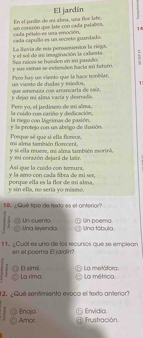 El jardín
En el jardín de mi alma, una flor late,
un corazón que late con cada palabra,
14
cada pétalo es una emoción,
cada capullo es un secreto guardado.
La lluvia de mis pensamientos la riega,
y el sol de mi imaginación la calienta.
Sus raíces se hunden en mi pasado,
y sus ramas se extienden hacia mi futuro.
Pero hay un viento que la hace temblar,
un viento de dudas y miedos, 1
que amenaza con arrancarla de raíz,
y dejar mi alma vacía y desnuda.
Pero yo, el jardinero de mi alma,
la cuido con cariño y dedicación,
la riego con lágrimas de pasión,
y la protejo con un abrigo de ilusión.
Porque sé que si ella florece,
mi alma también florecerá,
y si ella muere, mi alma también morirá,
y mi corazón dejará de latir.
Así que la cuido con ternura,
y la amo con cada fibra de mi ser,
porque ella es la flor de mi alma,
y sin ella, no sería yo mismo.
10. ¿Qué tipo de texto es el anterior?
@ Un cuento. ⑥ Un poema.
Una leyenda. a Una fábula.
11. ¿Cuál es uno de los recursos que se emplean
en el poema El jardín?
a El símil. La metáfora.
ξ La rima. d La métrica.
12. ¿Qué sentimiento evoca el texto anterior?
@ Enojo. Envidia.
Amor. d Frustración.