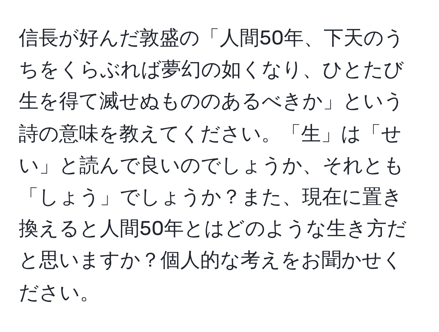 信長が好んだ敦盛の「人間50年、下天のうちをくらぶれば夢幻の如くなり、ひとたび生を得て滅せぬもののあるべきか」という詩の意味を教えてください。「生」は「せい」と読んで良いのでしょうか、それとも「しょう」でしょうか？また、現在に置き換えると人間50年とはどのような生き方だと思いますか？個人的な考えをお聞かせください。