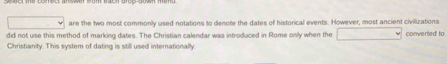 sect the correct answer from each drop-down mend . 
are the two most commonly used notations to denote the dates of historical events. However, most ancient civilizations 
did not use this method of marking dates. The Christian calendar was introduced in Rome only when the converted to 
Christianity. This system of dating is still used internationally.
