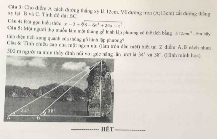 Cho điểm A cách đường thẳng xy là 12cm. Vẽ đường tròn (A;13cm) cất đường thẳng
xy tại B và C. Tính độ dài BC.
Câu 4: Rút gọn biểu thức x-3+sqrt[3](8-6x^2+24x-x^3).
Câu 5: Một người thợ muốn làm một thùng gỗ hình lập phương có thể tích bằng 512cm^3 , Em hãy
tính diện tích xung quanh của thùng gỗ hình lập phương?
Câu 6: Tính chiều cao của một ngọn núi (làm tròn đến mét) biết tại 2 điểm A,B cách nhau
500 m người ta nhìn thấy đỉnh núi với góc nâng lần lượt là 34° và 38°. (Hình minh họa)
_hét_