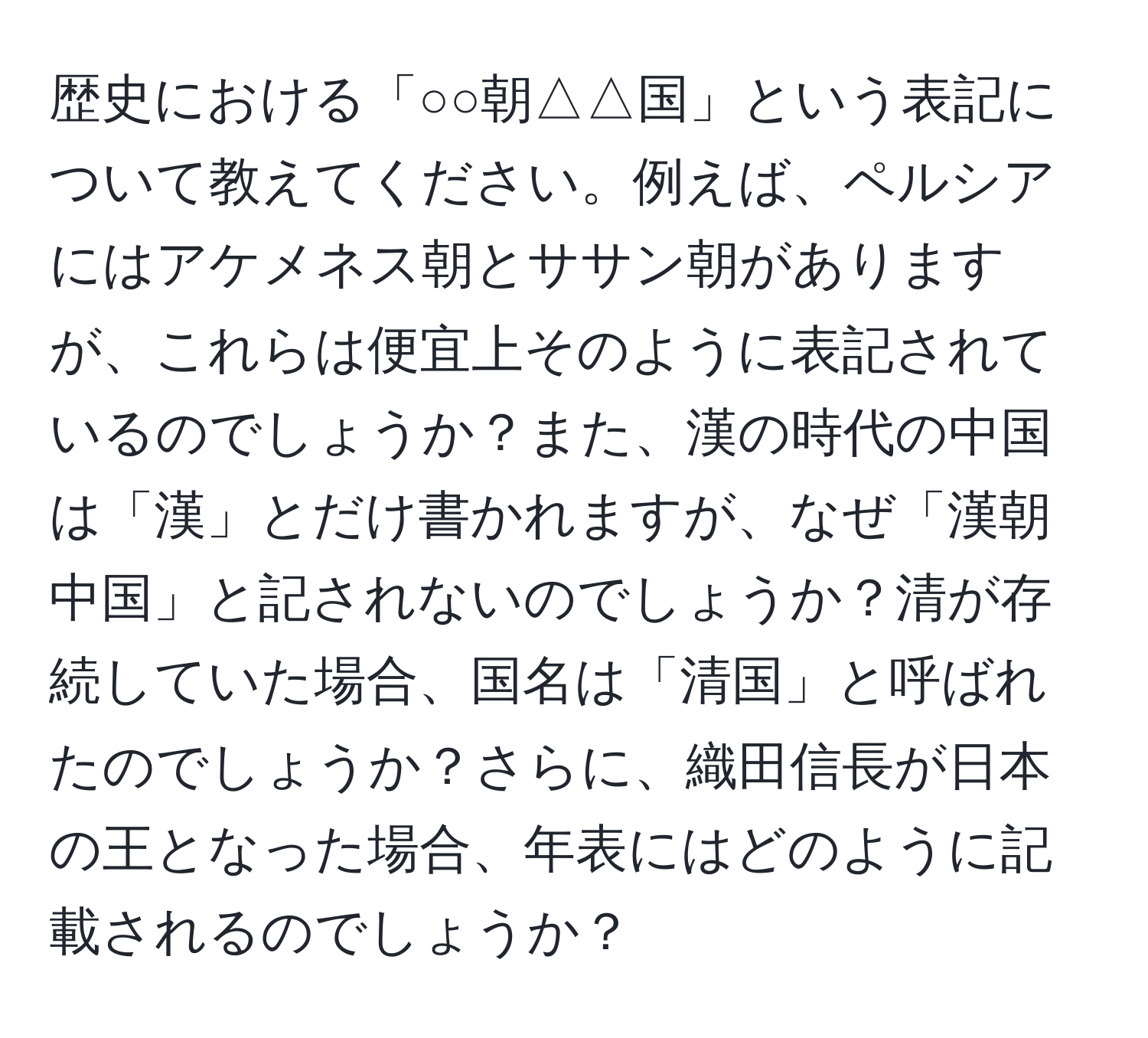 歴史における「○○朝△△国」という表記について教えてください。例えば、ペルシアにはアケメネス朝とササン朝がありますが、これらは便宜上そのように表記されているのでしょうか？また、漢の時代の中国は「漢」とだけ書かれますが、なぜ「漢朝中国」と記されないのでしょうか？清が存続していた場合、国名は「清国」と呼ばれたのでしょうか？さらに、織田信長が日本の王となった場合、年表にはどのように記載されるのでしょうか？