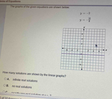 tems of Equations
The graphs of the given equations are shown below.
y=-2
y=- 16/8 
How many solutions are shown by the linear graphs?
A. infinite real solutions
B. no real solutions
v arthr ann mal cnlution st v-2
L of 10A º