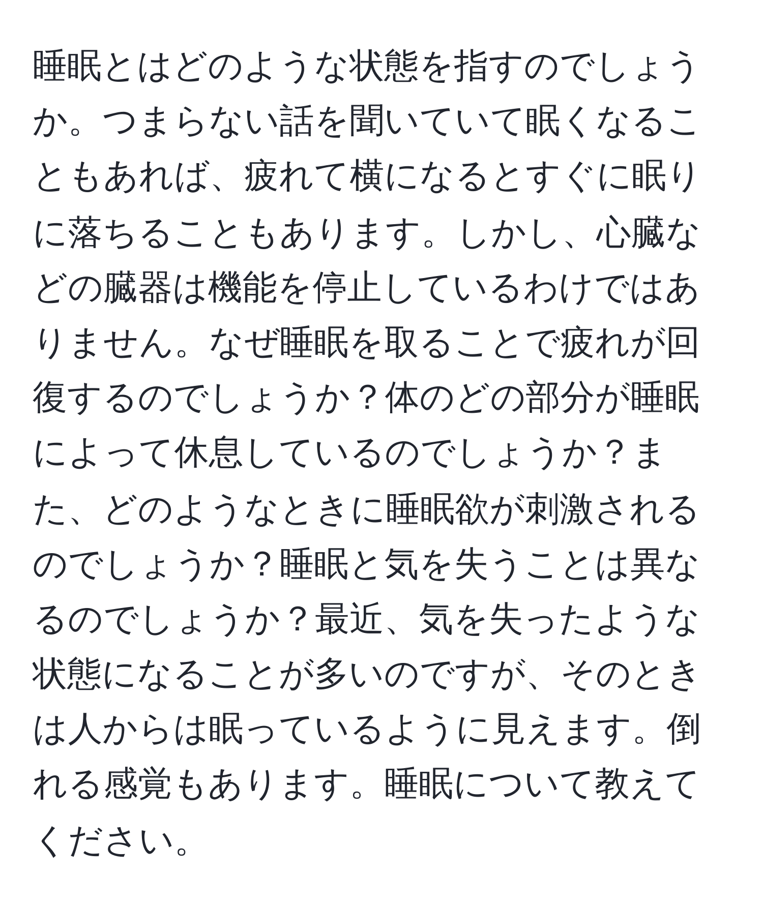 睡眠とはどのような状態を指すのでしょうか。つまらない話を聞いていて眠くなることもあれば、疲れて横になるとすぐに眠りに落ちることもあります。しかし、心臓などの臓器は機能を停止しているわけではありません。なぜ睡眠を取ることで疲れが回復するのでしょうか？体のどの部分が睡眠によって休息しているのでしょうか？また、どのようなときに睡眠欲が刺激されるのでしょうか？睡眠と気を失うことは異なるのでしょうか？最近、気を失ったような状態になることが多いのですが、そのときは人からは眠っているように見えます。倒れる感覚もあります。睡眠について教えてください。