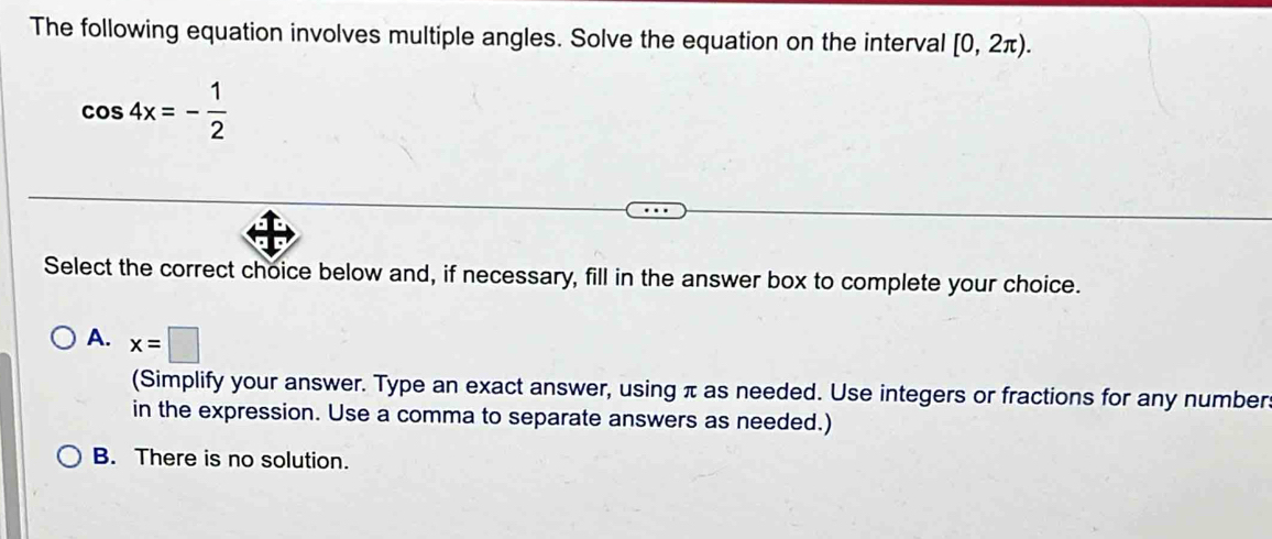 The following equation involves multiple angles. Solve the equation on the interval [0,2π ).
cos 4x=- 1/2 
Select the correct choice below and, if necessary, fill in the answer box to complete your choice.
A. x=□
(Simplify your answer. Type an exact answer, using π as needed. Use integers or fractions for any number.
in the expression. Use a comma to separate answers as needed.)
B. There is no solution.