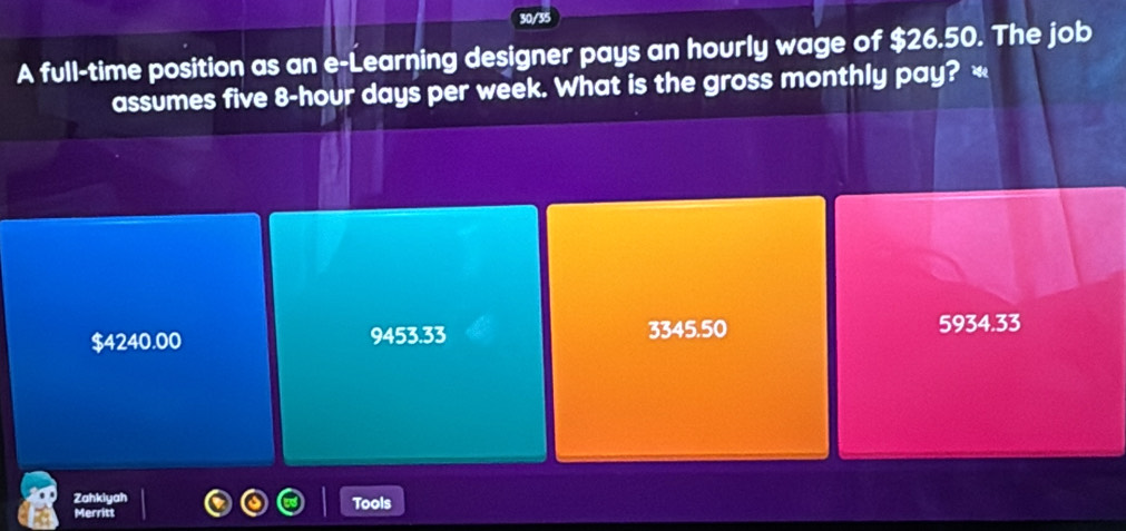 30/35
A full-time position as an e-Learning designer pays an hourly wage of $26.50. The job
assumes five 8-hour days per week. What is the gross monthly pay? «
$4240.00 9453.33 3345.50
5934.33
Zahkiyał Tools
Merritt