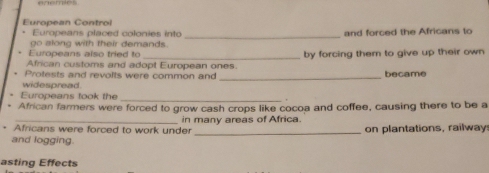 European Contro 
_ 
Europeans placed colonies into and forced the Africans to 
go along with their demands. 
Europeans also tried to 
African customs and adopt European ones. by forcing them to give up their own 
Protests and revolts were common and _became 
widespread 
Europeans took the 
_ 
African farmers were forced to grow cash crops like cocoa and coffee, causing there to be a 
Africans were forced to work under in many areas of Africa on plantations, railway: 
and logging. 
asting Effects