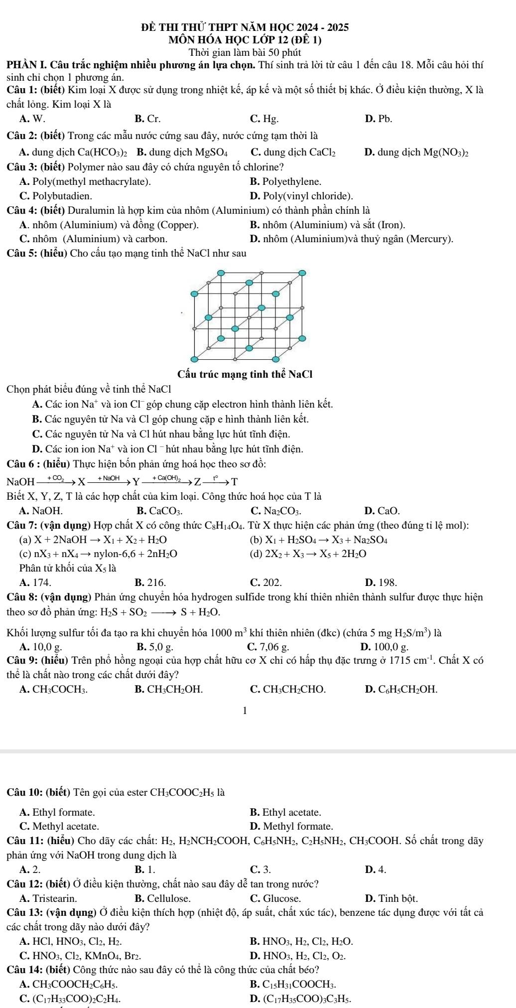 ĐE THI THỨ THPT NăM HỌC 2024 - 2025
MÔN HÓA họC lớp 12 (đÊ 1)
Thời gian làm bài 50 phút
PHÀN I. Câu trắc nghiệm nhiều phương án lựa chọn. Thí sinh trả lời từ câu 1 đến câu 18. Mỗi câu hỏi thí
sinh chỉ chọn 1 phương án.
Câu 1: (biết) Kim loại X được sử dụng trong nhiệt kế, áp kế và một số thiết bị khác. Ở điều kiện thường, X là
chất lỏng. Kim loại X là
A. W. B. Cr. C. Hg. D. Pb.
Câu 2: (biết) Trong các mẫu nước cứng sau đây, nước cứng tạm thời là
A. dung dịch Ca(HCO₃)2 B. dung dịch MgSO₄ C. dung dịch CaCl₂ D. dung dịch Mg(NO3)2
Câu 3: (biết) Polymer nào sau đây có chứa nguyên tố chlorine?
A. Poly(methyl methacrylate). B. Polyethylene.
C. Polybutadien. D. Poly(vinyl chloride).
Câu 4: (biết) Duralumin là hợp kim của nhôm (Aluminium) có thành phần chính là
A. nhôm (Aluminium) và đồng (Copper). B. nhôm (Aluminium) và sắt (Iron).
C. nhôm (Aluminium) và carbon. D. nhôm (Aluminium)và thuỷ ngân (Mercury).
Câu 5: (hiểu) Cho cấu tạo mạng tinh thể NaCl như sau
.
.
.
Cấu trúc mạng tinh thể NaCl
Chọn phát biểu đúng về tinh thể NaCl
A. Các ion Na* và ion Cl¯ góp chung cặp electron hình thành liên kết.
B. Các nguyên tử Na và Cl góp chung cặp e hình thành liên kết.
C. Các nguyên tử Na và Cl hút nhau bằng lực hút tĩnh điện.
D. Các ion ion Na^+ và ion Cl ˉ hút nhau bằng lực hút tĩnh điện.
Câu 6 : (hiểu) Thực hiện bốn phản ứng hoá học theo sơ đồ:
NaOH xrightarrow +CO_2Xto Yxrightarrow +NaOHYxrightarrow +Ca(OH)_2Zto T
Biết X, Y, Z, T là các hợp chất của kim loại. Công thức hoá học của T là
A. NaOH. B. CaCO_3. C. Na_2CO_3. D. CaO.
Câu 7: (vận dụng) Hợp chất X có công thức 6 C_8H_14O_4 4. Từ X thực hiện các phản ứng (theo đúng tỉ lệ mol):
(a) X+2NaOHto X_1+X_2+H_2O (b) X_1+H_2SO_4to X_3+Na_2SO_4
(c) nX_3+nX_4to nylon-6,6+2nH_2O (d) 2X_2+X_3to X_5+2H_2O
Phân tử khối của X_5la
A. 174. B. 216. C. 202. D. 198.
Câu 8: (vận dụng) Phản ứng chuyển hóa hydrogen sulfide trong khí thiên nhiên thành sulfur được thực hiện
theo sơ đồ phản ứng: H_2S+SO_2 S+H_2O.
Khối lượng sulfur tối đa tạo ra khi chuyển hóa 1000m^3 khí thiên nhiên (đkc) (chứa 5 mg H_2S/m^3) ) là
A. 10,0 g. B. 5,0 g. C. 7,06 g. D. 100,0 g.
Câu 9: (hiểu) Trên phổ hồng ngoại của hợp chất hữu cơ X chỉ có hấp thụ đặc trưng ở 1715cm^(-1). Chất X có
thể là chất nào trong các chất dưới đây?
A. CH₃COCH₃. B. CH₃CH₂OH. C. CH₃CH₂CHO. D. C₆H₅CH₂OH.
1
Câu 10: (biết) Tên gọi của ester CH₃COOC₂H₅ là
A. Ethyl formate. B. Ethyl acetate.
C. Methyl acetate. D. Methyl formate.
Câu 11: (hiểu) Cho dãy các chất: H₂, H₂NCH₂COOH, C₆H₅NH₂, C₂H₅NH₂, CH₃COOH. Số chất trong dãy
phản ứng với NaOH trong dung dịch là
A. 2. B. 1. C. 3. D. 4.
Câu 12: (biết) Ở điều kiện thường, chất nào sau đây dễ tan trong nước?
A. Tristearin. B. Cellulose. C. Glucose. D. Tinh bột.
Câu 13: (vận dụng) Ở điều kiện thích hợp (nhiệt độ, áp suất, chất xúc tác), benzene tác dụng được với tất cả
các chất trong dãy nào dưới đây?
A. HCl, HNO₃, Cl₂, H₂. B. HNO₃, H₂, Cl₂, H₂O.
D.
C. HNO₃, Cl₂, KMnO₄, Br2. HNO_3.H_2.Cl_2. O2.
Câu 14: (biết) Công thức nào sau đây có thể là công thức của chất béo?
A. CH₃COOCH₂C₆H₅ B. C_15H_31COOCH_3.
C. (C17H33COO)2C2H4. D. C_17H_35COO )3C3H5.