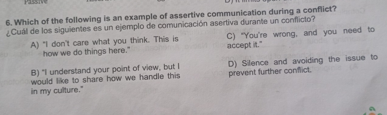 Passive
6. Which of the following is an example of assertive communication during a conflict?
¿Cuál de los siguientes es un ejemplo de comunicación asertiva durante un conflicto?
A) “I don’t care what you think. This is C) “You’re wrong, and you need to
how we do things here.” accept it."
B) “I understand your point of view, but I D) Silence and avoiding the issue to
would like to share how we handle this prevent further conflict.
in my culture.”