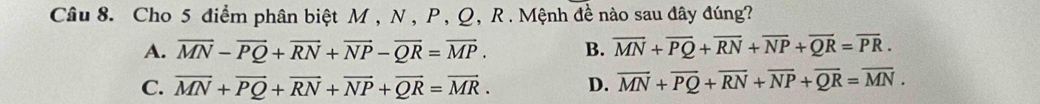 Cho 5 điểm phân biệt M , N, P, Q, R. Mệnh đề nào sau đây đúng?
A. overline MN-overline PQ+overline RN+overline NP-overline QR=overline MP. B. overline MN+overline PQ+overline RN+overline NP+overline QR=overline PR.
C. overline MN+overline PQ+overline RN+overline NP+overline QR=overline MR. D. overline MN+overline PQ+overline RN+overline NP+overline QR=overline MN.