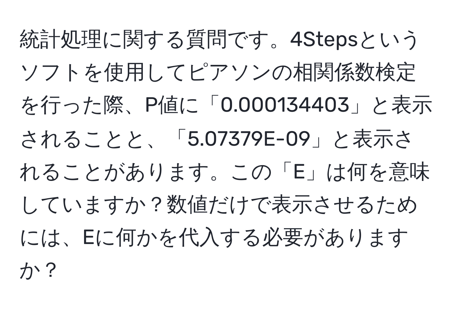 統計処理に関する質問です。4Stepsというソフトを使用してピアソンの相関係数検定を行った際、P値に「0.000134403」と表示されることと、「5.07379E-09」と表示されることがあります。この「E」は何を意味していますか？数値だけで表示させるためには、Eに何かを代入する必要がありますか？