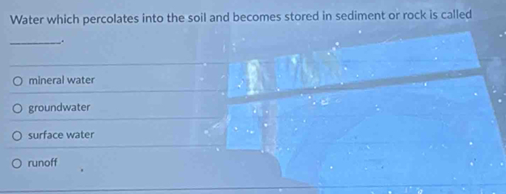 Water which percolates into the soil and becomes stored in sediment or rock is called
_.
mineral water
groundwater
surface water
runoff