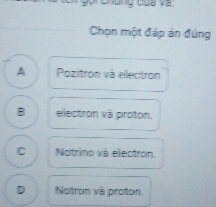 Gr chung của và.
Chọn một đáp án đúng
Pozitron và electron
B electron và proton.
C Notrino và electron.
D Notron và proton.