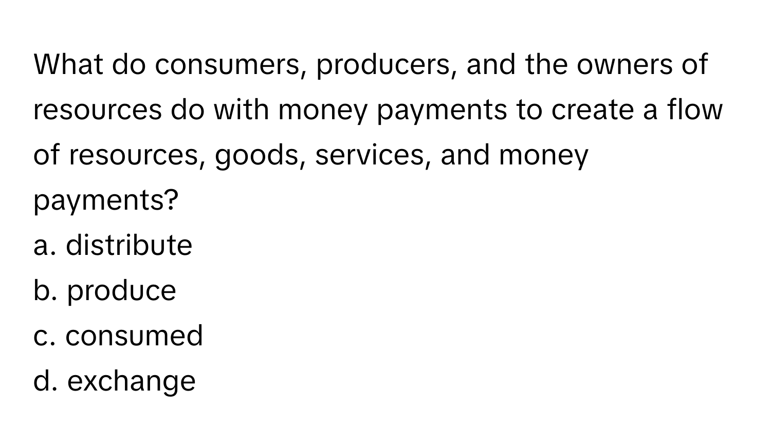 What do consumers, producers, and the owners of resources do with money payments to create a flow of resources, goods, services, and money payments?

a. distribute
b. produce
c. consumed
d. exchange