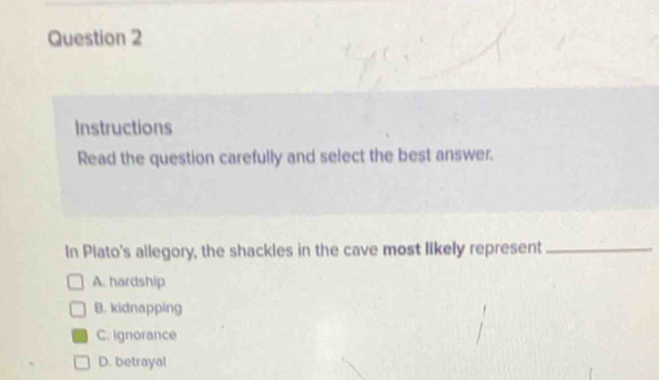 Instructions
Read the question carefully and select the best answer.
In Plato's allegory, the shackles in the cave most likely represent_
A. hardship
B. kidnapping
C. Ignorance
D. betrayal