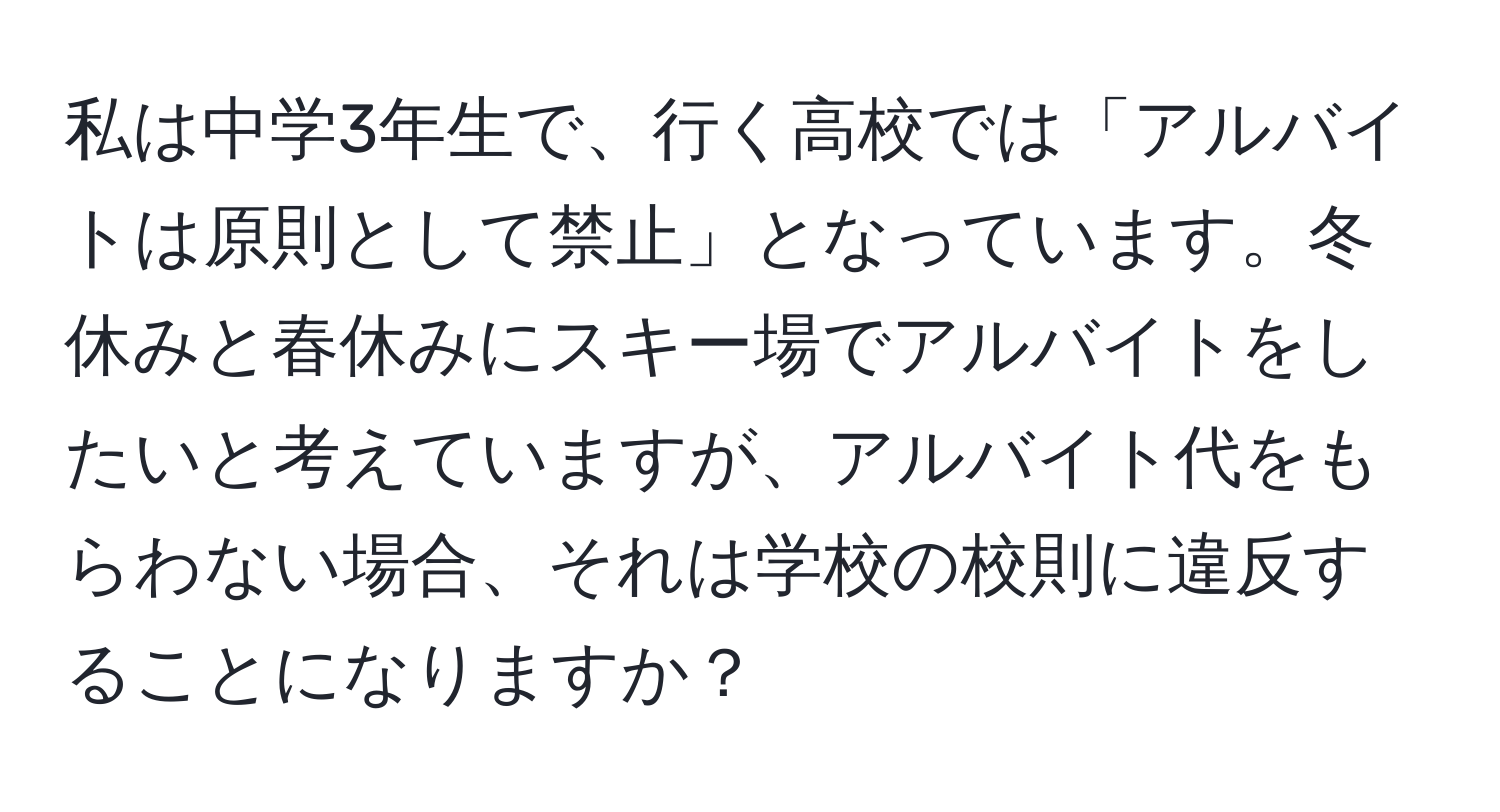 私は中学3年生で、行く高校では「アルバイトは原則として禁止」となっています。冬休みと春休みにスキー場でアルバイトをしたいと考えていますが、アルバイト代をもらわない場合、それは学校の校則に違反することになりますか？