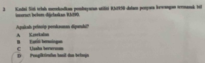 Kedai Siti telah merekodkan pembayaran utiliti RM950 dalam penyata kewangan termasuk bil
internet belum dijelaskan RM90.
Apakah prinsip perakaunan dipamhi?
A Ketekalan
B Entíti berasingan
C Usaha berterusan
D Pengiktirafan hasil dan belanja