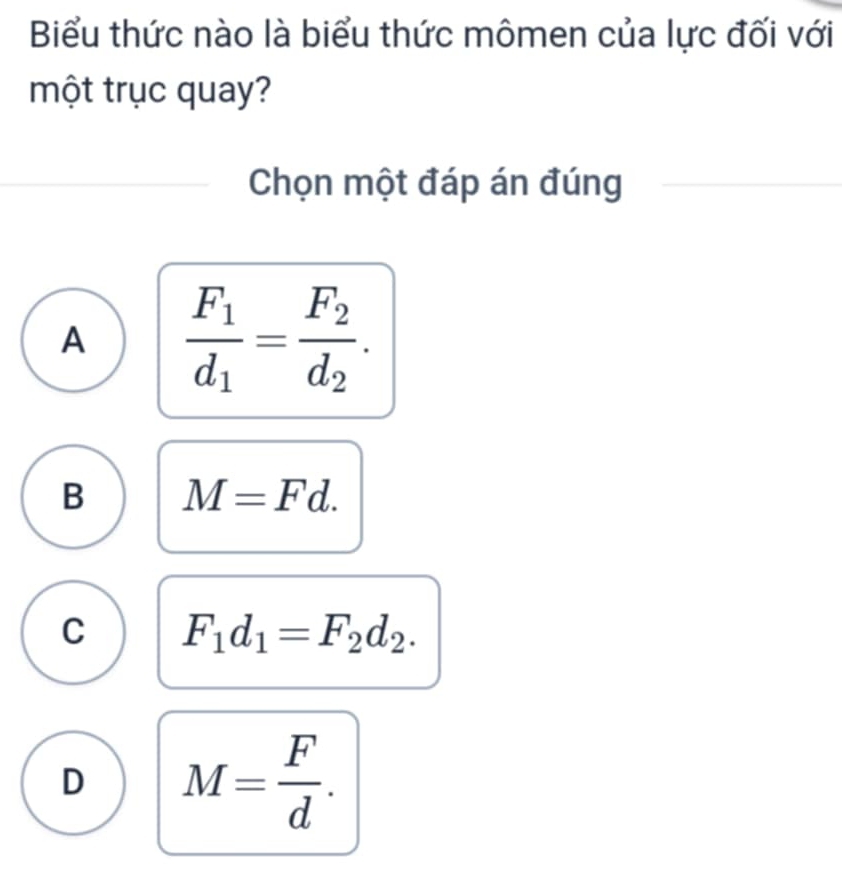 Biểu thức nào là biểu thức mômen của lực đối với
một trục quay?
Chọn một đáp án đúng
A frac F_1d_1=frac F_2d_2.
B M=Fd.
C F_1d_1=F_2d_2.
D M= F/d .