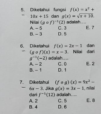 Diketahui fungsi f(x)=x^2+
10x+15 dan g(x)=sqrt(x+10). 
Nilai (gcirc f)^-1(2) adalah....
A. - 5 C. 3 E. 7
B. - 3 D. 5
6. Diketahui f(x)=2x-1 dan
(gcirc f)(x)=x-3. Nilai dari
g^(-1)(-2) adalah....
A. - 2 C. 0 E. 2
B. - 1 D. 1
7. Diketahui (fcirc g)(x)=9x^2-
6x-3. Jika g(x)=3x-1 , nilai
dari f^(-1)(12) adalah....
A. 2 C. 5 E. 8
B. 4 D. 6