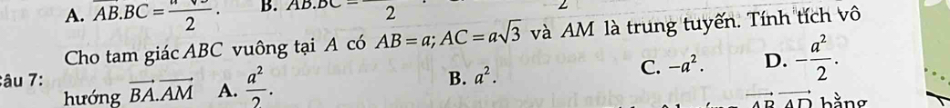 A. overline AB.BC= nve/2 . B. AB J.DC 2
Cho tam giác ABC vuông tại A có AB=a; AC=asqrt(3) và AM là trung tuyến. Tính tích vô
âu 7: vector BA.vector AM A.  a^2/2 .
B. a^2.
C. -a^2. D. - a^2/2 . 
hướng vector ADvector AD bằng