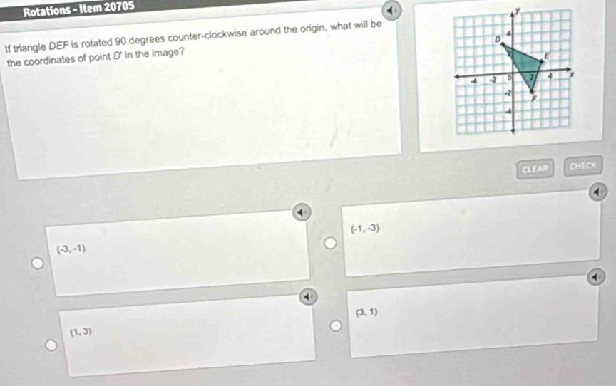 Rotations - Item 20705
If triangle DEF is rotated 90 degrees counter-clockwise around the origin, what will be
the coordinates of point D ' in the image?
CLEAR CHECK
(-1,-3)
(-3,-1)
(3,1)
(1,3)