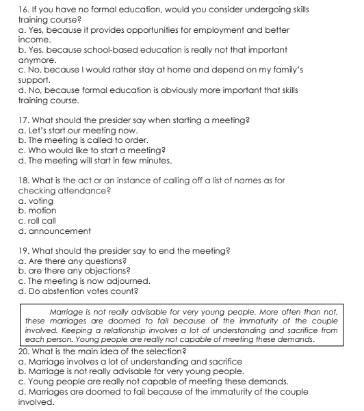 If you have no formal education, would you consider undergoing skills
training course?
a. Yes, because it provides opportunities for employment and better
income.
b. Yes, because school-based education is really not that important
anymore.
c. No, because I would rather stay at home and depend on my family's
support.
d. No, because formal education is obviously more important that skills
training course.
17. What should the presider say when starting a meeting?
a. Let's start our meeting now.
b. The meeting is called to order.
c. Who would like to start a meeting?
d. The meeting will start in few minutes.
18. What is the act or an instance of calling off a list of names as for
checking attendance?
a. voting
b. motion
c. roll call
d. announcement
19. What should the presider say to end the meeting?
a. Are there any questions?
b. are there any objections?
c. The meeting is now adjourned.
d. Do abstention votes count?
Marriage is not really advisable for very young people. More often than not,
these marriages are doomed to fail because of the immaturity of the couple
involved. Keeping a relationship involves a lot of understanding and sacrifice from
each person. Young people are really not capable of meeting these demands.
20. What is the main idea of the selection?
a. Marriage involves a lot of understanding and sacrifice
b. Marriage is not really advisable for very young people.
c. Young people are really not capable of meeting these demands.
d. Marriages are doomed to fail because of the immaturity of the couple
involved.