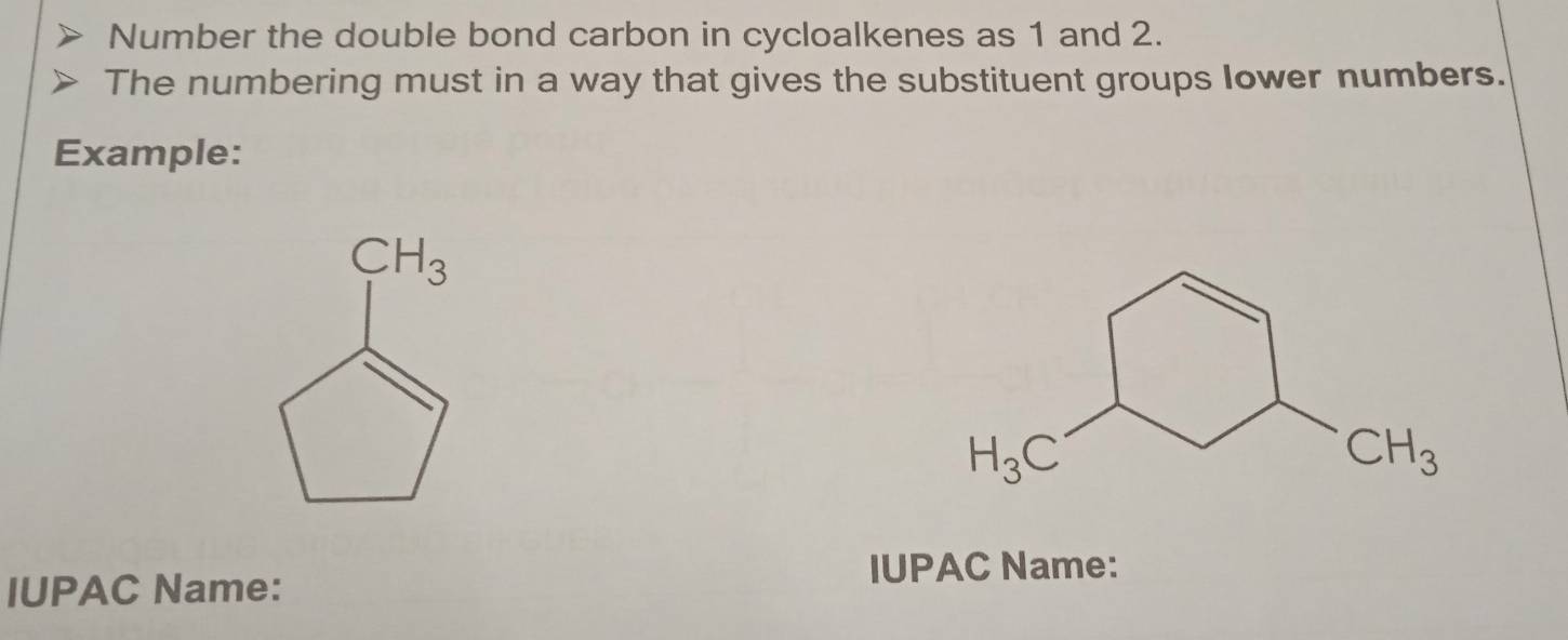 Number the double bond carbon in cycloalkenes as 1 and 2.
The numbering must in a way that gives the substituent groups lower numbers.
Example:
IUPAC Name:
IUPAC Name: