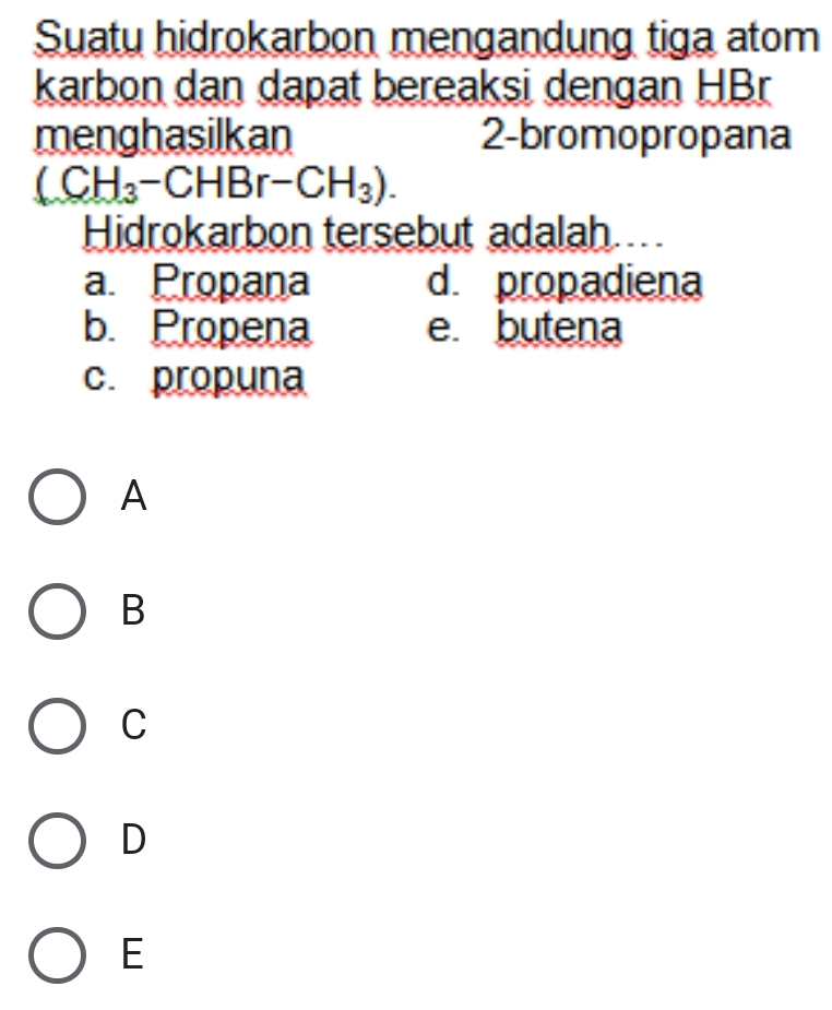 Suatu hidrokarbon mengandung tiga atom
karbon dan dapat bereaksi dengan HBr
menghasilkan 2 -bromopropana
(CH_3-CHBr-CH_3). 
Hidrokarbon tersebut adalah...
a. Propana d propadiena
b. Propena e butena
c. propuna
A
B
C
D
E