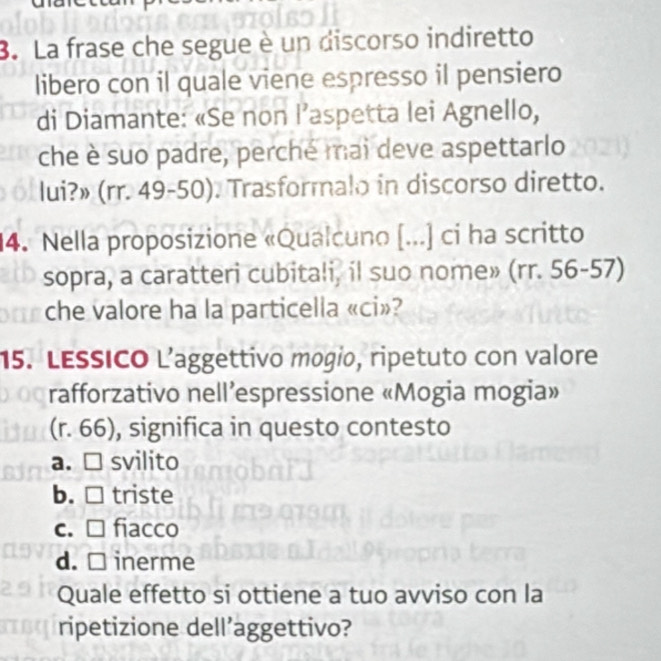 La frase che segue è un discorso indiretto
libero con il quale viene espresso il pensiero
di Diamante: «Se non l’aspetta lei Agnello,
che è suo padre, perché mai deve aspettarlo
lui?» (rr. 49-50). Trasformalo in discorso diretto.
4. Nella proposizione «Qualcuno (...) ci ha scritto
sopra, a caratteri cubitali, il suo nome» (rr. 56-57)
che valore ha la particella «ci»?
15. LESSICO L’aggettivo mogio, ripetuto con valore
rafforzativo nell’espressione «Mogia mogia»
(r. 66), significa in questo contesto
a. □ svilito
b. □ triste
c. □ fiacco
d. inerme
Quale effetto si ottiene a tuo avviso con la
ripetizione dell’aggettivo?