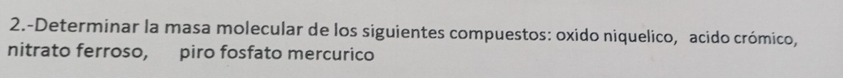 2.-Determinar la masa molecular de los siguientes compuestos: oxido niquelico, acido crómico, 
nitrato ferroso, piro fosfato mercurico