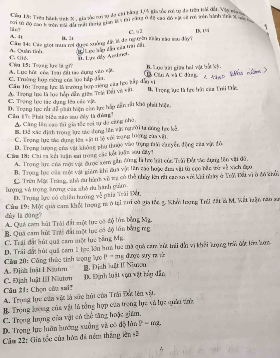 Trên hành tinh X , gia tốc rơi tự do chỉ bằng 1/4 gia tốc rơi tự do trên trái đất. Vậy nêu n
rơi từ độ cao h trên trái đất mắt thơig gian là t thì cũng ở độ cao đó vật sẽ rơi trên hành tinh X mắt ba
C. t/2 1
lâu? D. t/4
A. 4t B. 2t
Câu 14: Các giọt mưa rơi được xuống đất là do nguyên nhân nào sau đây?
A. Quản tính.
B. Lực hấp dẫn của trái đất.
C. Gió. D. Lực đầy Acsimet.
Câu 15: Trọng lực là gì?
B. Lực hút giữa hai vật bất kỳ.
A. Lực hút của Trái đất tác dụng vào vật. D. Câu A và C đúng.
C. Trường hợp riêng của lực hấp dẫn.
Câu 16: Trọng lực là trường hợp riêng của lực hấp dẫn vì
A. Trọng lực là lực hấp dẫn giữa Trái Đất và vật. B. Trọng lực là lực hút của Trái Đất.
C. Trọng lực tác dụng lên các vật.
D. Trọng lực rất dễ phát hiện còn lực hấp dẫn rất khó phát hiện.
Câu 17: Phát biểu nào sau đây là đúng?
A. Càng lên cao thì gia tốc rơi tự do càng nhỏ.
B. Để xác định trọng lực tác dụng lên vật người ta dùng lực kế.
C. Trọng lực tác dụng lên vật tỉ lệ với trọng lượng của vật.
D. Trọng lượng của vật không phụ thuộc vào trạng thái chuyển động của vật đó.
Câu 18: Chi ra kết luận sai trong các kết luận sau đây?
A. Trọng lực của một vật được xem gần đúng là lực hút của Trái Đất tác dụng lên vật đó.
B. Trọng lực của một vật giảm khi đưa vật lên cao hoặc đưa vật từ cực bắc trở về xích đạo.
C. Trên Mặt Trăng, nhà du hành vũ trụ có thể nhảy lên rất cao so với khi nhảy ở Trái Đất vì ở đó khối
lượng và trọng lượng của nhà du hành giảm.
D. Trọng lực có chiều hướng về phía Trái Đất.
Câu 19: Một quả cam khối lượng m ở tại nơi có gia tốc g. Khối lượng Trái đất là M. Kết luận nào sau
đây là đúng?
A. Quả cam hút Trái đất một lực có độ lớn bằng Mg.
B. Quả cam hút Trái đất một lực có độ lớn bằng mg.
C. Trái đất hút quả cam một lực bằng Mg.
D. Trái đất hút quả cam 1 lực lớn hơn lực mà quả cam hút trái đất vì khối lượng trái đất lớn hơn.
Câu 20: Công thức tính trọng lực P=mg được suy ra từ
A. Định luật I Niutơn B. Định luật II Niutơn
C. Định luật III Niutơn D. Định luật vạn vật hấp dẫn
Câu 21: Chọn câu sai?
A. Trọng lực của vật là sức hút của Trái Đất lên vật.
B. Trọng lượng của vật là tổng hợp của trọng lực và lực quán tính
C. Trọng lượng của vật có thể tăng hoặc giảm.
D. Trọng lực luôn hướng xuống và có độ lớn P=mg.
Câu 22: Gia tốc của hòn đá ném thẳng lên sẽ
4