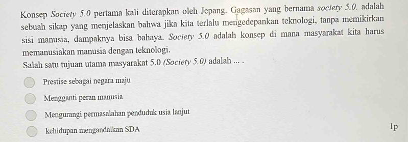 Konsep Society 5.0 pertama kali diterapkan oleh Jepang. Gagasan yang bernama society 5.0. adalah
sebuah sikap yang menjelaskan bahwa jika kita terlalu mengedepankan teknologi, tanpa memikirkan
sisi manusia, dampaknya bisa bahaya. Society 5.0 adalah konsep di mana masyarakat kita harus
memanusiakan manusia dengan teknologi.
Salah satu tujuan utama masyarakat 5.0 (Society 5.0) adalah ... .
Prestise sebagai negara maju
Mengganti peran manusia
Mengurangi permasalahan penduduk usia lanjut
kehidupan mengandalkan SDA
1p